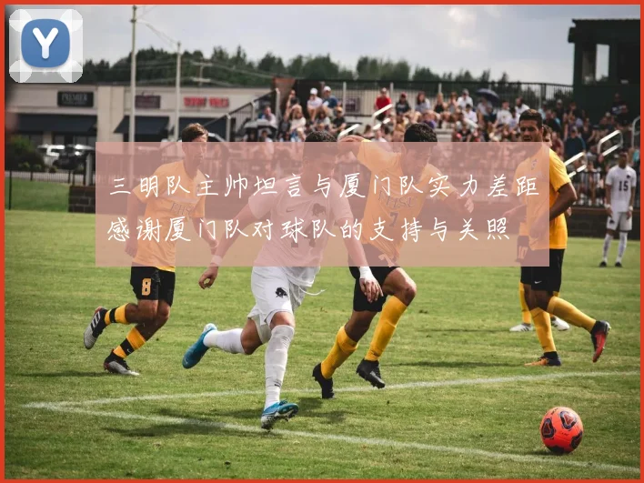 三明队主帅坦言与厦门队实力差距感谢厦门队对球队的支持与关照
