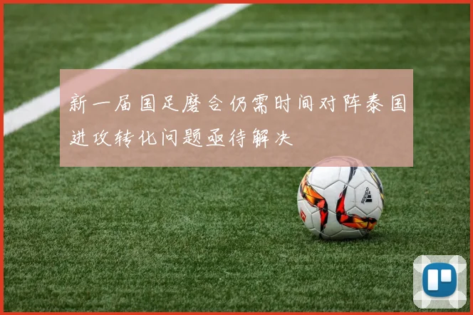 新一届国足磨合仍需时间对阵泰国进攻转化问题亟待解决