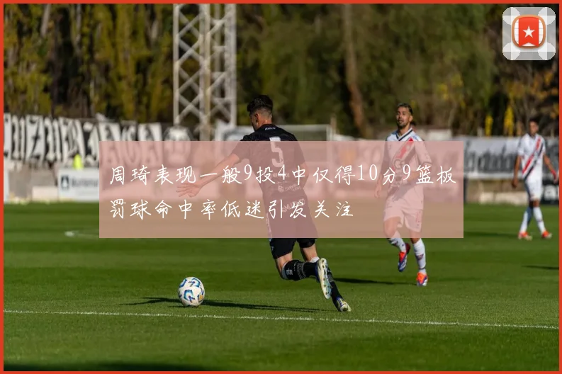 周琦表现一般9投4中仅得10分9篮板罚球命中率低迷引发关注