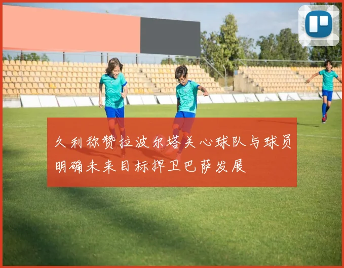 久利称赞拉波尔塔关心球队与球员明确未来目标捍卫巴萨发展