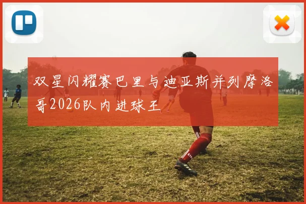 双星闪耀赛巴里与迪亚斯并列摩洛哥2026队内进球王