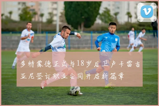多特蒙德正式与18岁后卫卢卡雷吉亚尼签订职业合同开启新篇章
