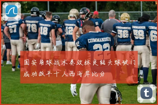 国安角球战术奏效林良铭头球破门成功扳平十人西海岸比分