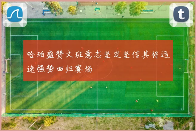 哈珀盛赞文班意志坚定坚信其将迅速强势回归赛场