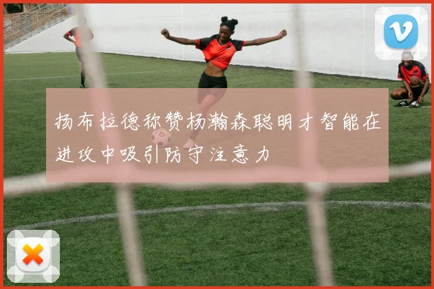 扬布拉德称赞杨瀚森聪明才智能在进攻中吸引防守注意力
