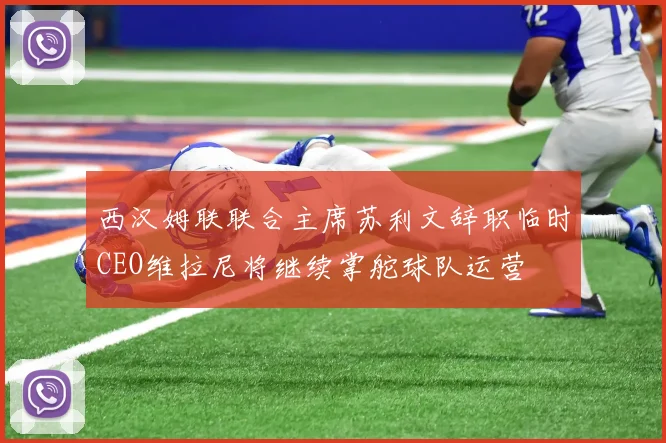 西汉姆联联合主席苏利文辞职临时CEO维拉尼将继续掌舵球队运营