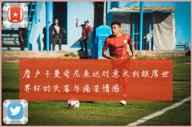 詹卢卡曼奇尼表达对意大利缺席世界杯的失落与痛苦情感