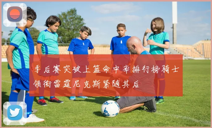 季后赛突破上篮命中率排行榜骑士领衔雷霆尼克斯紧随其后