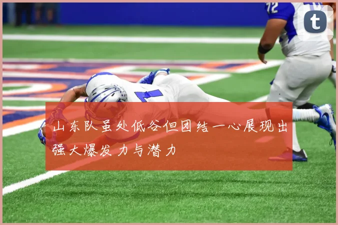 山东队虽处低谷但团结一心展现出强大爆发力与潜力
