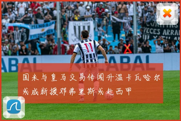 国米与皇马交易传闻升温卡瓦哈尔或成新援邓弗里斯或赴西甲