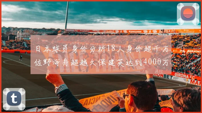 日本球员身价分析18人身价超千万佐野海舟超越久保建英达到4000万欧