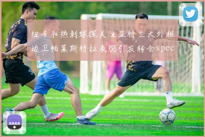 纽卡和热刺球探关注亚特兰大外租边卫帕莱斯特拉表现引发转会speculation