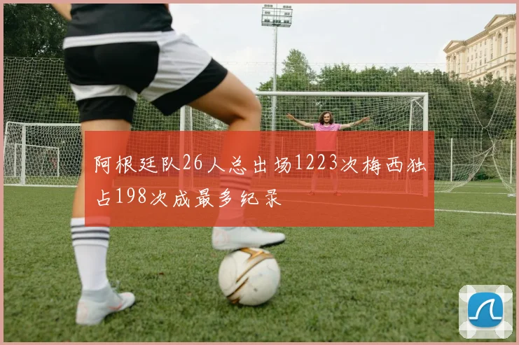 阿根廷队26人总出场1223次梅西独占198次成最多纪录