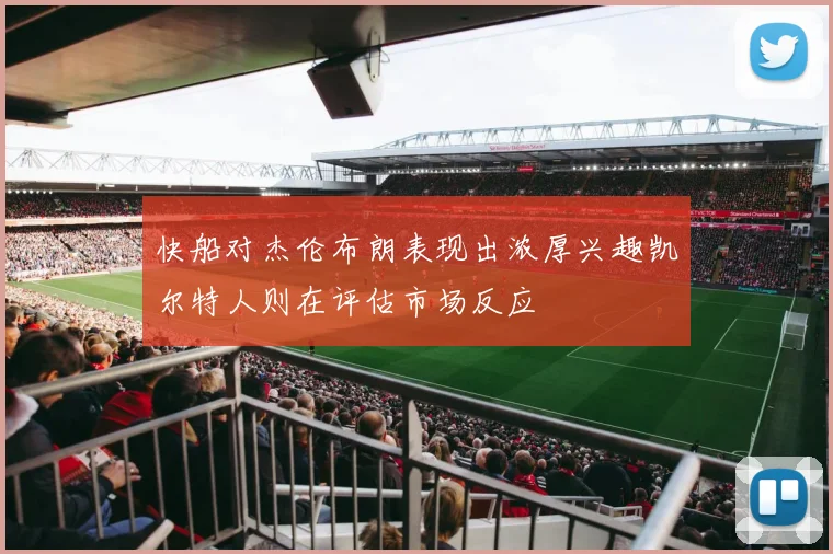 快船对杰伦布朗表现出浓厚兴趣凯尔特人则在评估市场反应