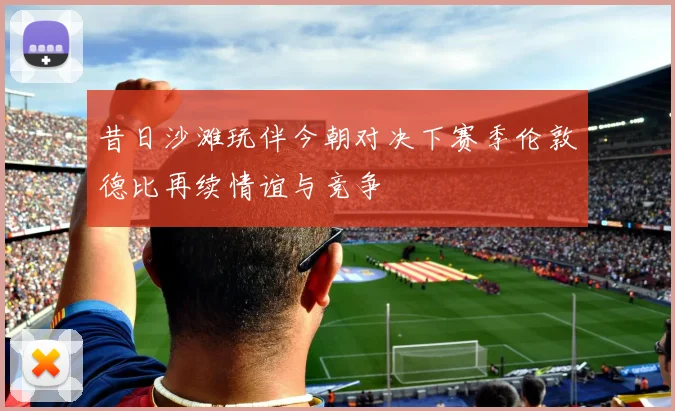 昔日沙滩玩伴今朝对决下赛季伦敦德比再续情谊与竞争