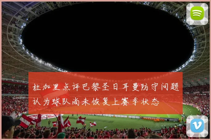 杜加里点评巴黎圣日耳曼防守问题认为球队尚未恢复上赛季状态