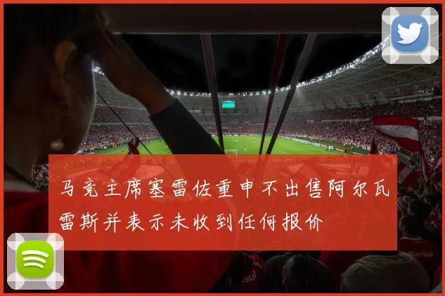 马竞主席塞雷佐重申不出售阿尔瓦雷斯并表示未收到任何报价