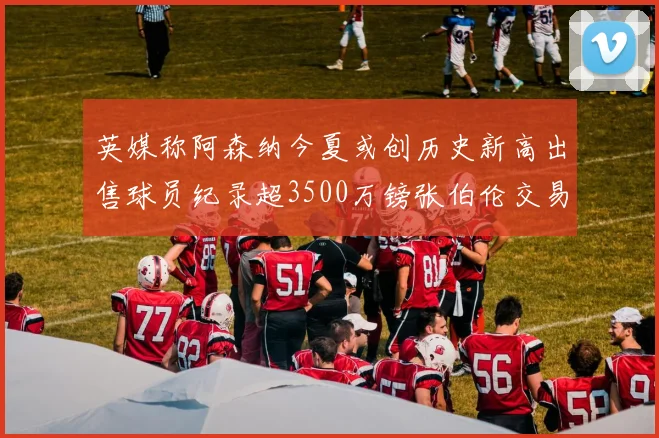 英媒称阿森纳今夏或创历史新高出售球员纪录超3500万镑张伯伦交易