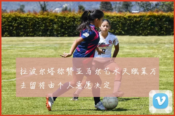 拉波尔塔称赞亚马尔艺术天赋莱万去留将由个人意愿决定