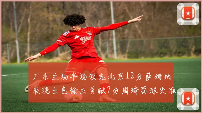 广东主场半场领先北京12分萨姆纳表现出色徐杰贡献7分周琦罚球失准